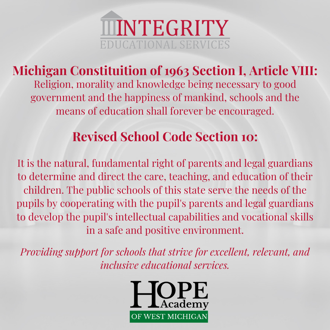 Michigan Constituition of 1963 Section I, Article VIII: Religion, morality and knowledge being necessary to good government and the happiness of mankind, schools and the means of education shall forever be encouraged. Revised School Code Section 10: It is the natural, fundamental right of parents and legal guardians to determine and direct the care, teaching, and education of their children. The public schools of this state serve the needs of the pupils by cooperating with the pupil's parents and legal guardians to develop the pupil's intellectual capabilities and vocational skills in a safe and positive environment.